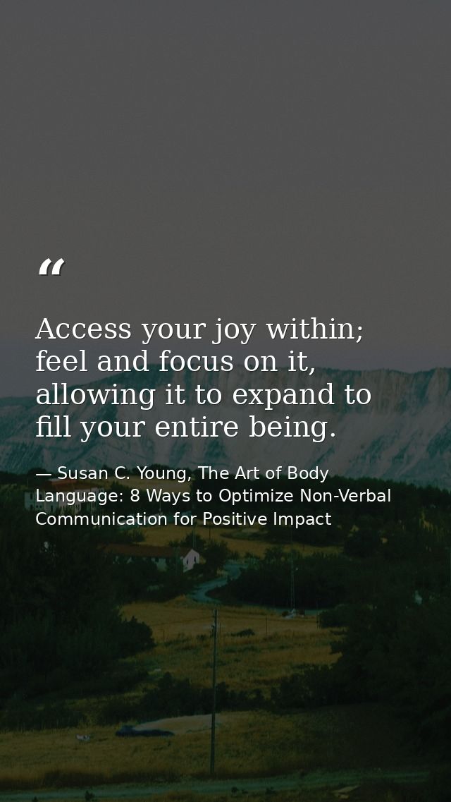 Access your joy within; feel and focus on it, allowing it to expand to fill your entire being. — Susan C. Young, The Art of Body Language: 8 Ways to Optimize Non-Verbal Communication for Positive Impact