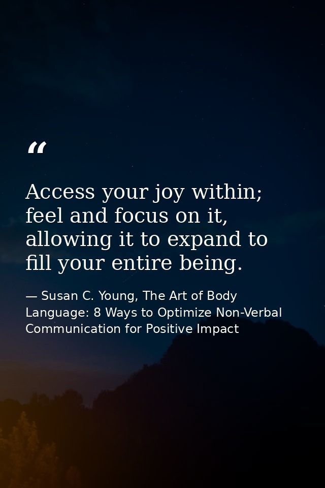 Access your joy within; feel and focus on it, allowing it to expand to fill your entire being. — Susan C. Young, The Art of Body Language: 8 Ways to Optimize Non-Verbal Communication for Positive Impact