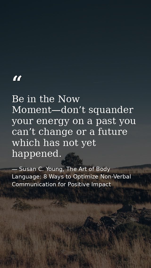 Be in the Now Moment—don’t squander your energy on a past you can’t change or a future which has not yet happened. — Susan C. Young, The Art of Body Language: 8 Ways to Optimize Non-Verbal Communication for Positive Impact