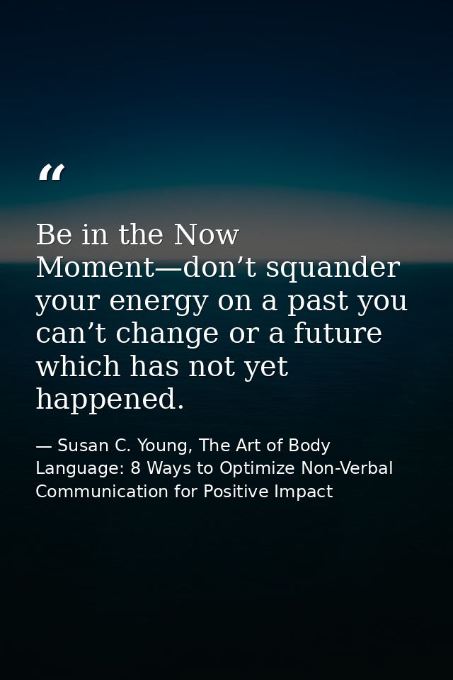 Be in the Now Moment—don’t squander your energy on a past you can’t change or a future which has not yet happened. — Susan C. Young, The Art of Body Language: 8 Ways to Optimize Non-Verbal Communication for Positive Impact
