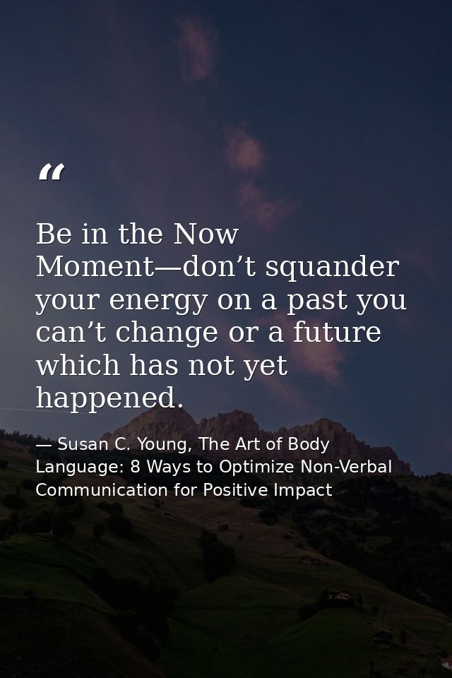 Be in the Now Moment—don’t squander your energy on a past you can’t change or a future which has not yet happened. — Susan C. Young, The Art of Body Language: 8 Ways to Optimize Non-Verbal Communication for Positive Impact