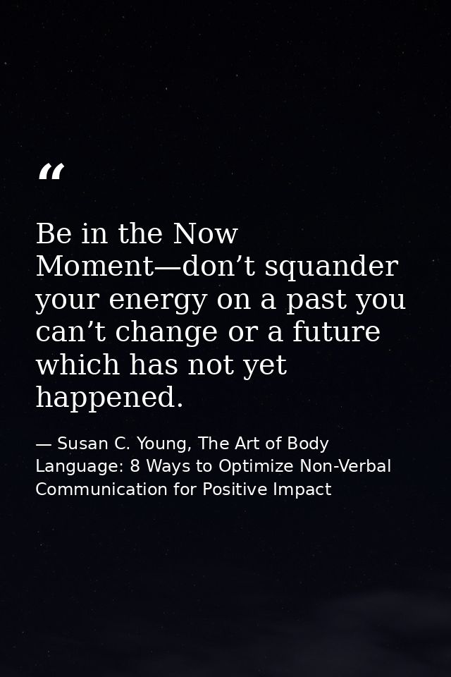 Be in the Now Moment—don’t squander your energy on a past you can’t change or a future which has not yet happened. — Susan C. Young, The Art of Body Language: 8 Ways to Optimize Non-Verbal Communication for Positive Impact