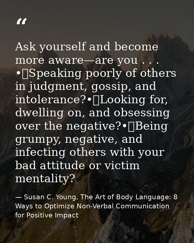 Ask yourself and become more aware—are you . . . •	Speaking poorly of others in judgment, gossip, and intolerance?•	Look — Susan C. Young, The Art of Body Language: 8 Ways to Optimize Non-Verbal Communication for Positive Impact