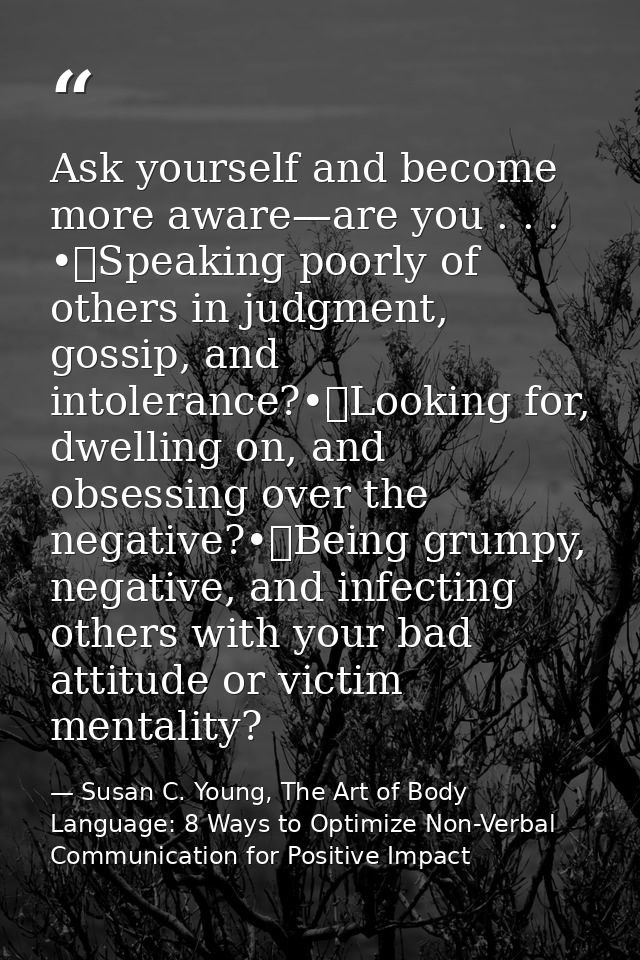 Ask yourself and become more aware—are you . . . •	Speaking poorly of others in judgment, gossip, and intolerance?•	Look — Susan C. Young, The Art of Body Language: 8 Ways to Optimize Non-Verbal Communication for Positive Impact