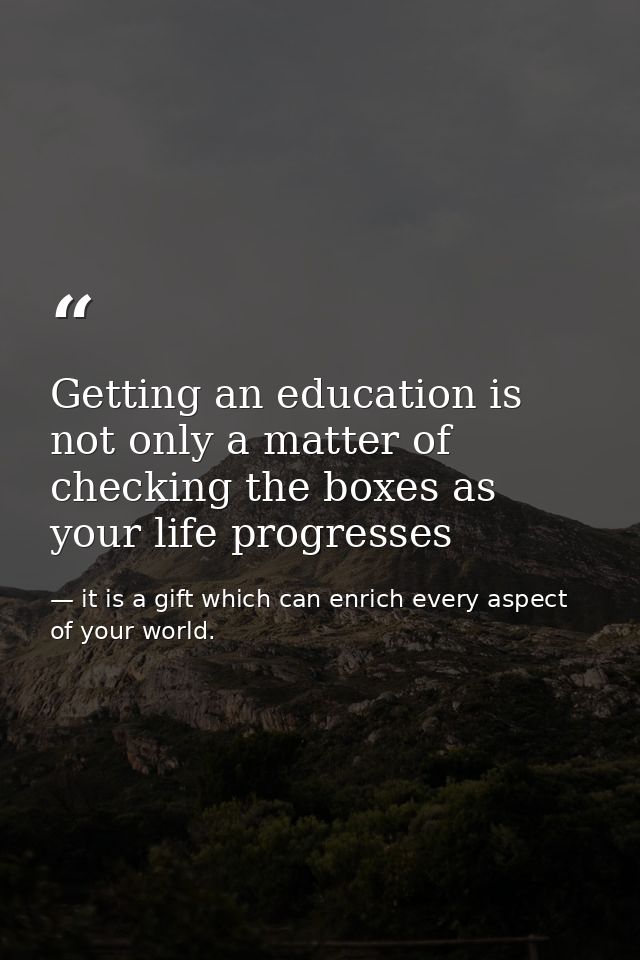 Getting an education is not only a matter of checking the boxes as your life progresses — it is a gift which can enrich every aspect of your world.