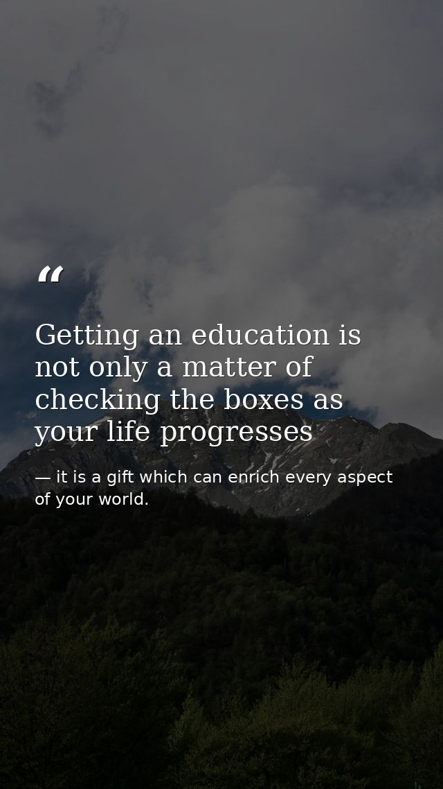 Getting an education is not only a matter of checking the boxes as your life progresses — it is a gift which can enrich every aspect of your world.