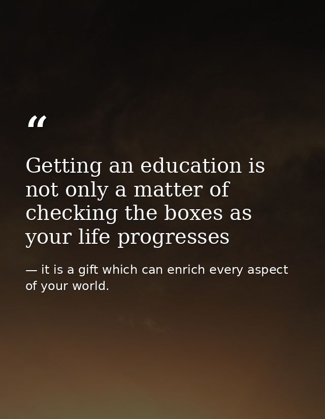Getting an education is not only a matter of checking the boxes as your life progresses — it is a gift which can enrich every aspect of your world.