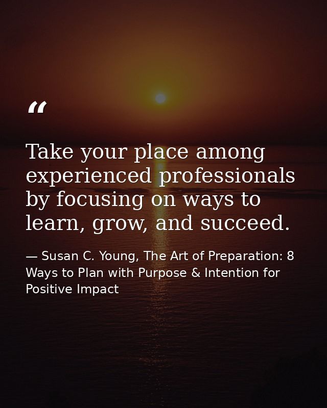 Take your place among experienced professionals by focusing on ways to learn, grow, and succeed. — Susan C. Young, The Art of Preparation: 8 Ways to Plan with Purpose & Intention for Positive Impact