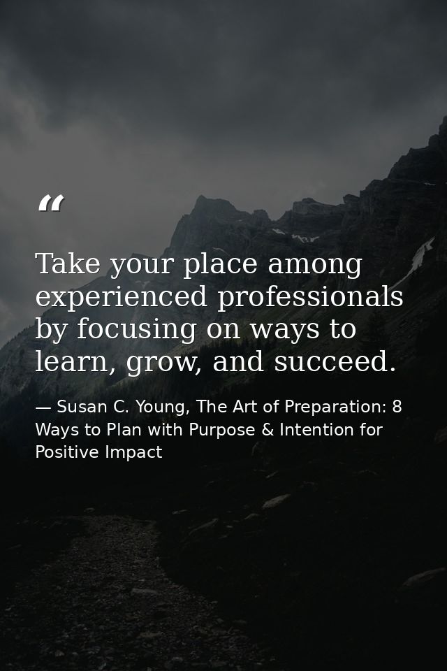 Take your place among experienced professionals by focusing on ways to learn, grow, and succeed. — Susan C. Young, The Art of Preparation: 8 Ways to Plan with Purpose & Intention for Positive Impact