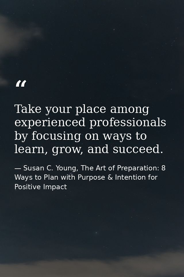 Take your place among experienced professionals by focusing on ways to learn, grow, and succeed. — Susan C. Young, The Art of Preparation: 8 Ways to Plan with Purpose & Intention for Positive Impact