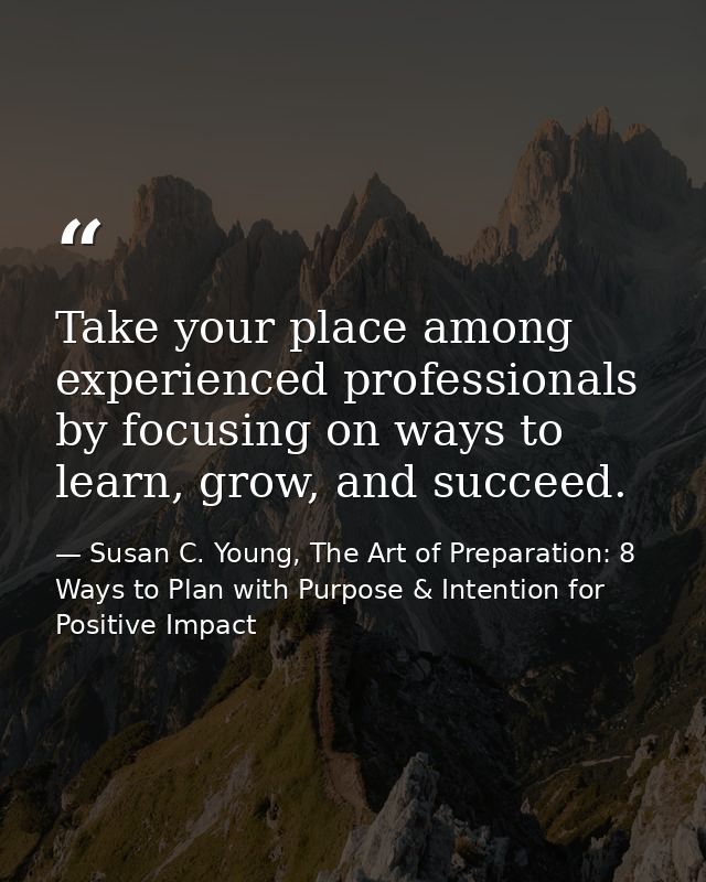 Take your place among experienced professionals by focusing on ways to learn, grow, and succeed. — Susan C. Young, The Art of Preparation: 8 Ways to Plan with Purpose & Intention for Positive Impact