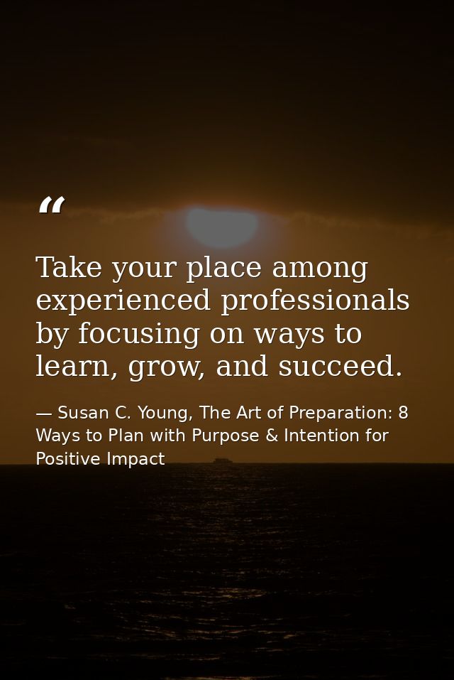 Take your place among experienced professionals by focusing on ways to learn, grow, and succeed. — Susan C. Young, The Art of Preparation: 8 Ways to Plan with Purpose & Intention for Positive Impact