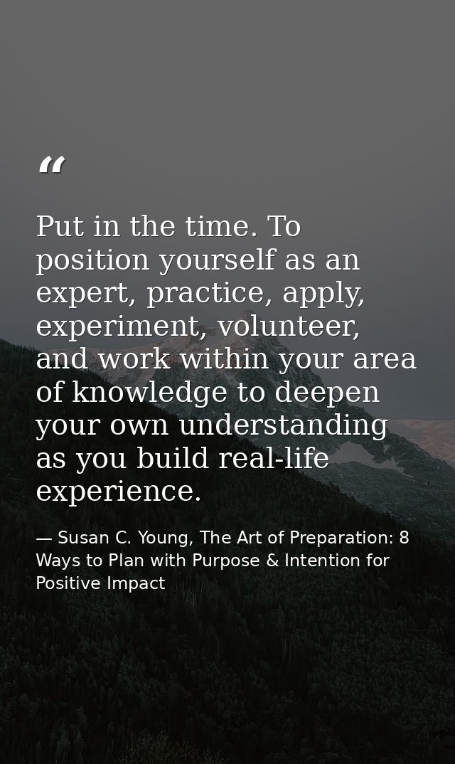 Put in the time. To position yourself as an expert, practice, apply, experiment, volunteer, and work within your area of — Susan C. Young, The Art of Preparation: 8 Ways to Plan with Purpose & Intention for Positive Impact