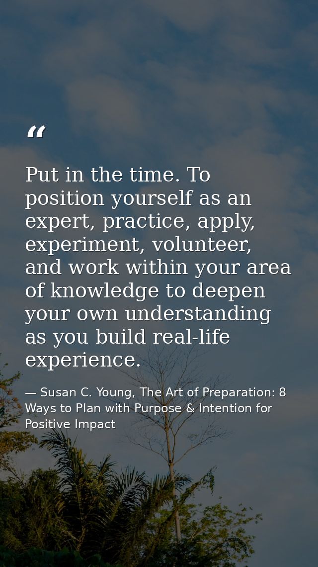 Put in the time. To position yourself as an expert, practice, apply, experiment, volunteer, and work within your area of — Susan C. Young, The Art of Preparation: 8 Ways to Plan with Purpose & Intention for Positive Impact