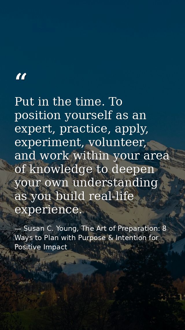 Put in the time. To position yourself as an expert, practice, apply, experiment, volunteer, and work within your area of — Susan C. Young, The Art of Preparation: 8 Ways to Plan with Purpose & Intention for Positive Impact