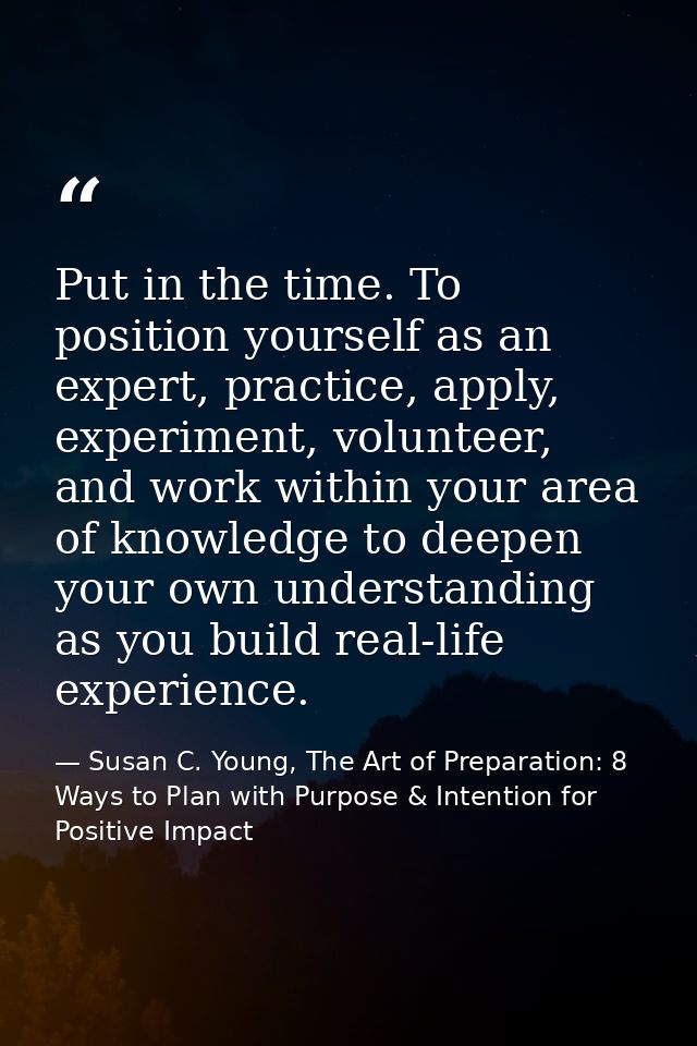 Put in the time. To position yourself as an expert, practice, apply, experiment, volunteer, and work within your area of — Susan C. Young, The Art of Preparation: 8 Ways to Plan with Purpose & Intention for Positive Impact