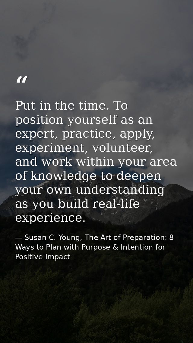 Put in the time. To position yourself as an expert, practice, apply, experiment, volunteer, and work within your area of — Susan C. Young, The Art of Preparation: 8 Ways to Plan with Purpose & Intention for Positive Impact