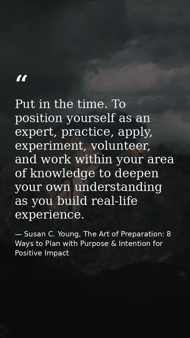 Put in the time. To position yourself as an expert, practice, apply, experiment, volunteer, and work within your area of — Susan C. Young, The Art of Preparation: 8 Ways to Plan with Purpose & Intention for Positive Impact