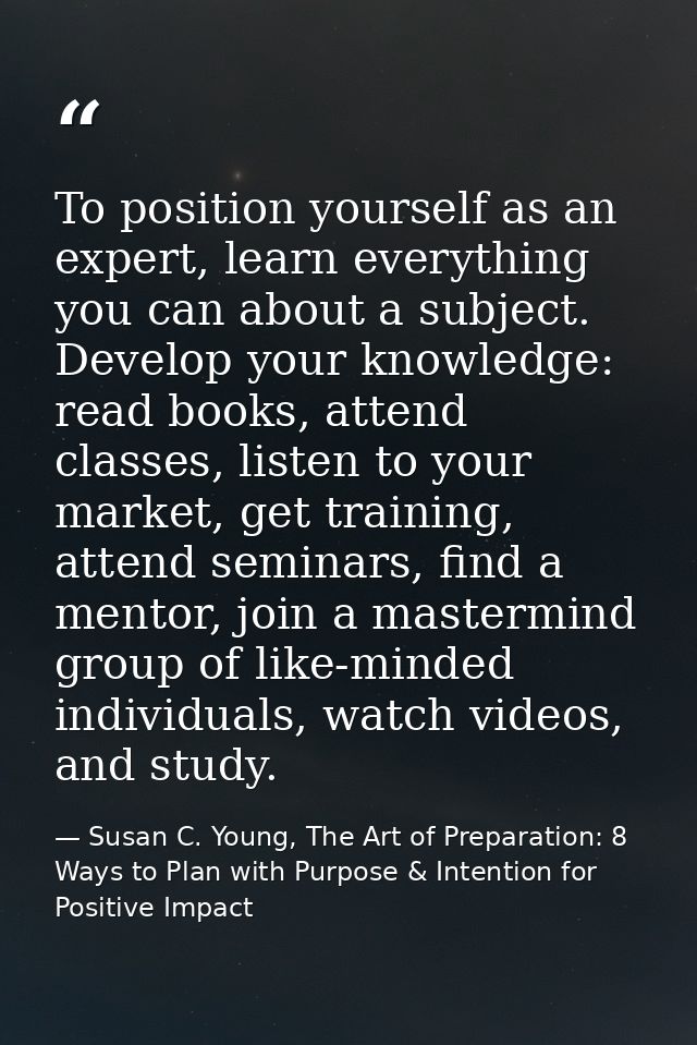 To position yourself as an expert, learn everything you can about a subject. Develop your knowledge: read books, attend  — Susan C. Young, The Art of Preparation: 8 Ways to Plan with Purpose & Intention for Positive Impact