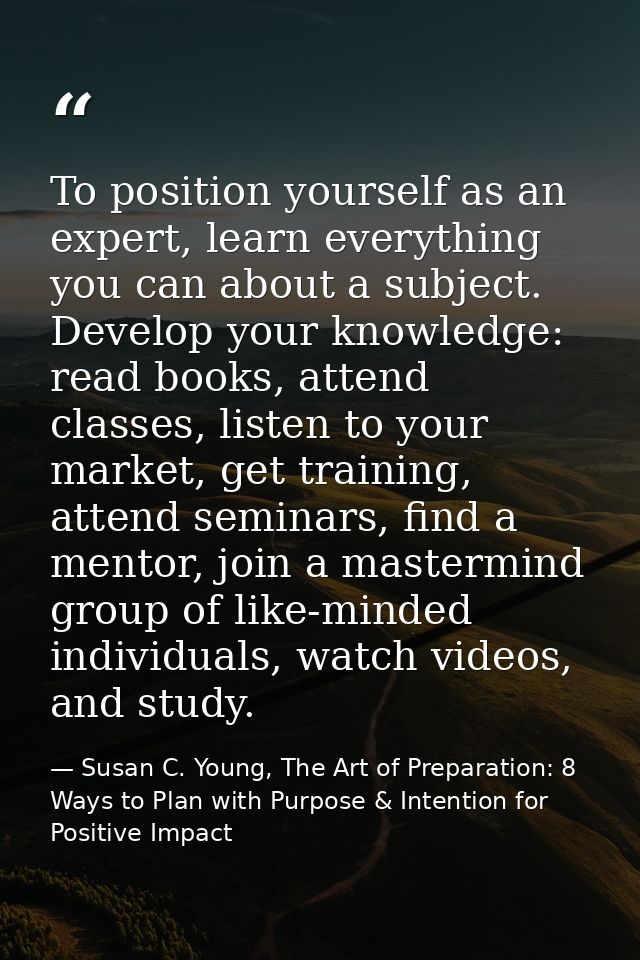 To position yourself as an expert, learn everything you can about a subject. Develop your knowledge: read books, attend  — Susan C. Young, The Art of Preparation: 8 Ways to Plan with Purpose & Intention for Positive Impact