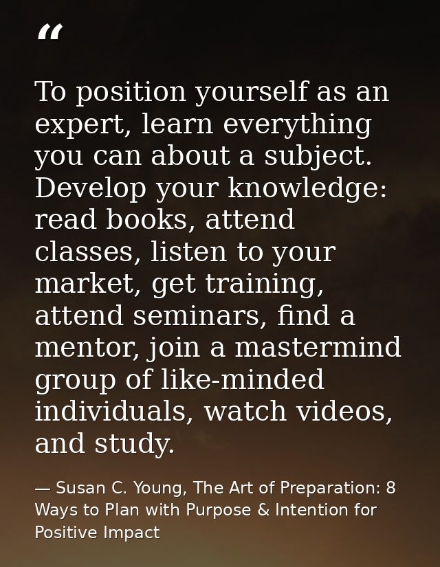 To position yourself as an expert, learn everything you can about a subject. Develop your knowledge: read books, attend  — Susan C. Young, The Art of Preparation: 8 Ways to Plan with Purpose & Intention for Positive Impact