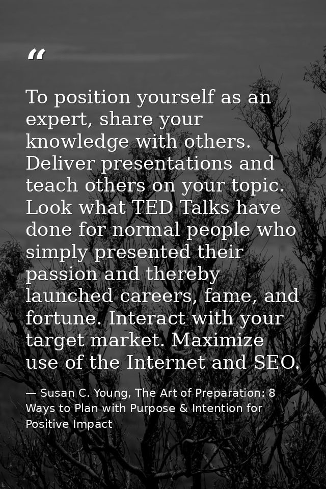 To position yourself as an expert, share your knowledge with others. Deliver presentations and teach others on your topi — Susan C. Young, The Art of Preparation: 8 Ways to Plan with Purpose & Intention for Positive Impact
