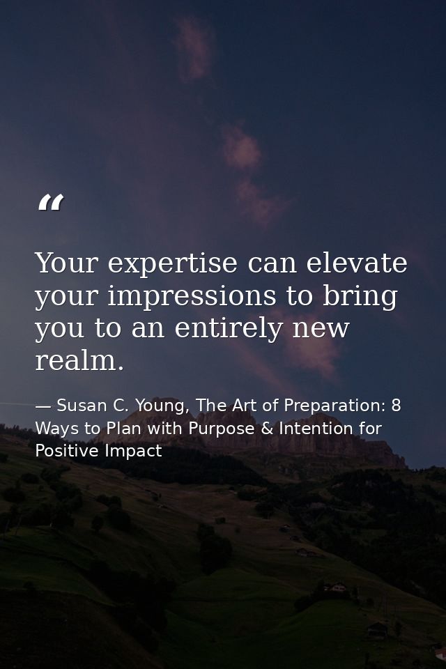 Your expertise can elevate your impressions to bring you to an entirely new realm. — Susan C. Young, The Art of Preparation: 8 Ways to Plan with Purpose & Intention for Positive Impact