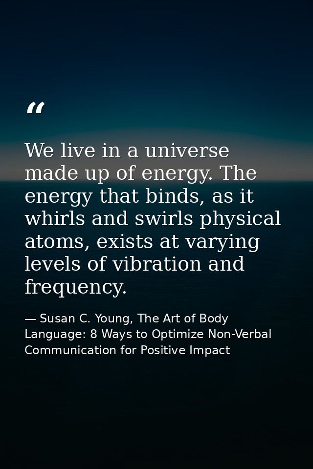 We live in a universe made up of energy. The energy that binds, as it whirls and swirls physical atoms, exists at varyin — Susan C. Young, The Art of Body Language: 8 Ways to Optimize Non-Verbal Communication for Positive Impact