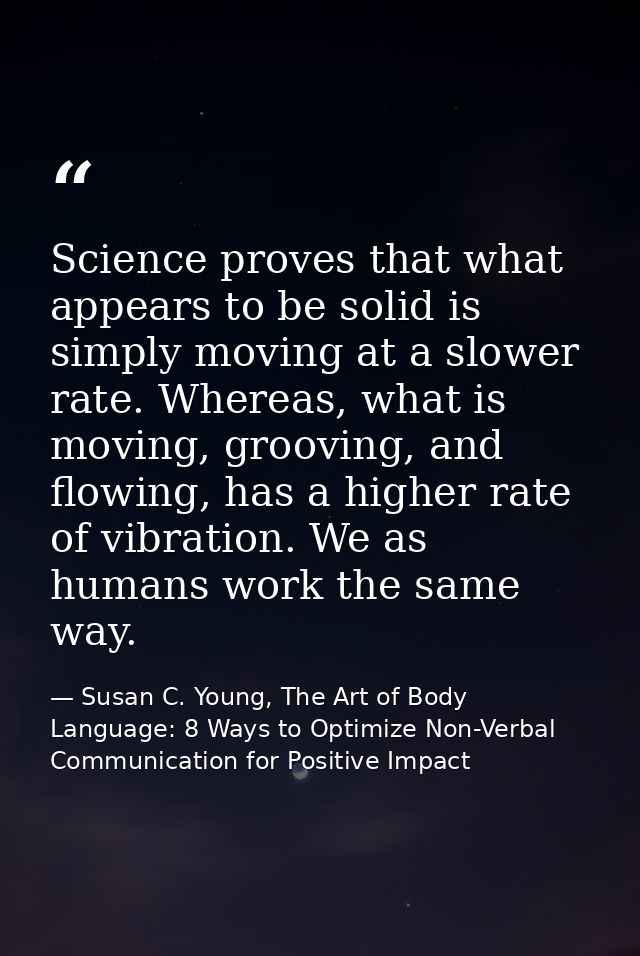 Science proves that what appears to be solid is simply moving at a slower rate. Whereas, what is moving, grooving, and f — Susan C. Young, The Art of Body Language: 8 Ways to Optimize Non-Verbal Communication for Positive Impact
