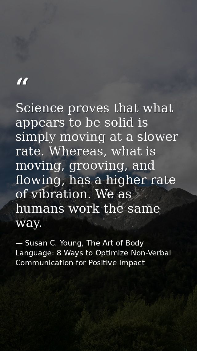 Science proves that what appears to be solid is simply moving at a slower rate. Whereas, what is moving, grooving, and f — Susan C. Young, The Art of Body Language: 8 Ways to Optimize Non-Verbal Communication for Positive Impact