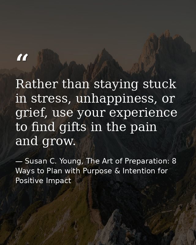 Rather than staying stuck in stress, unhappiness, or grief, use your experience to find gifts in the pain and grow. — Susan C. Young, The Art of Preparation: 8 Ways to Plan with Purpose & Intention for Positive Impact