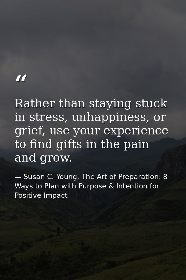 Rather than staying stuck in stress, unhappiness, or grief, use your experience to find gifts in the pain and grow. — Susan C. Young, The Art of Preparation: 8 Ways to Plan with Purpose & Intention for Positive Impact
