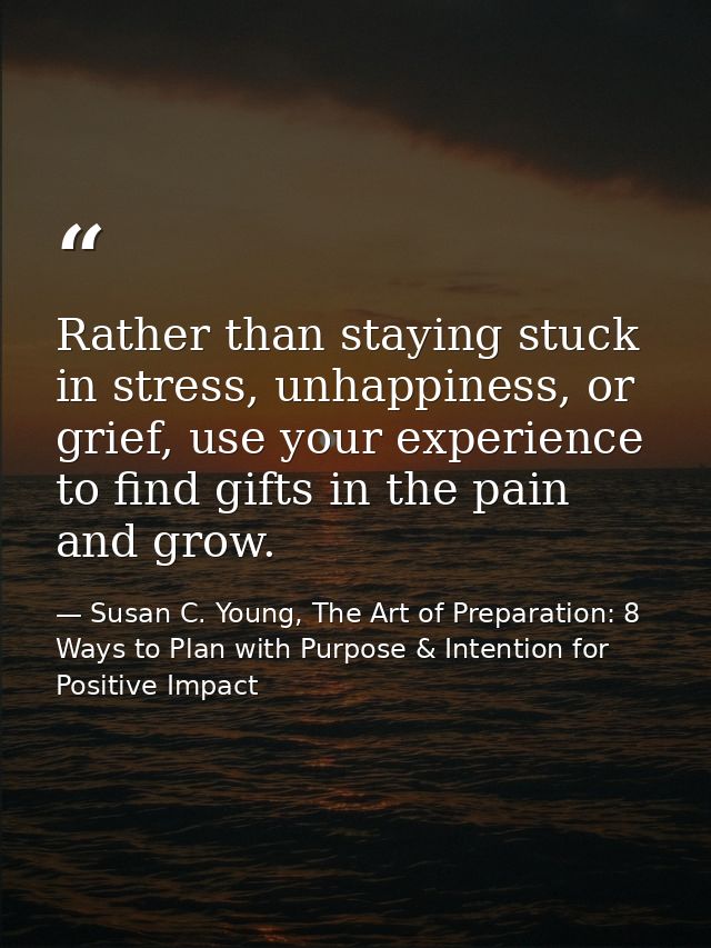 Rather than staying stuck in stress, unhappiness, or grief, use your experience to find gifts in the pain and grow. — Susan C. Young, The Art of Preparation: 8 Ways to Plan with Purpose & Intention for Positive Impact