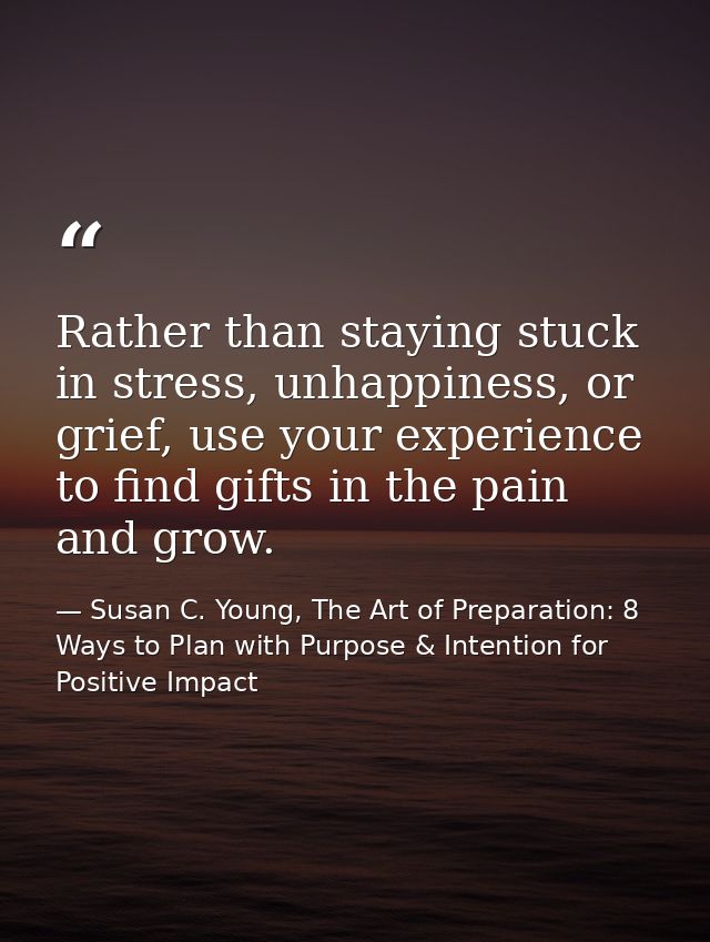Rather than staying stuck in stress, unhappiness, or grief, use your experience to find gifts in the pain and grow. — Susan C. Young, The Art of Preparation: 8 Ways to Plan with Purpose & Intention for Positive Impact
