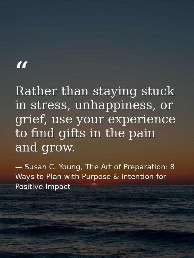 Rather than staying stuck in stress, unhappiness, or grief, use your experience to find gifts in the pain and grow. — Susan C. Young, The Art of Preparation: 8 Ways to Plan with Purpose & Intention for Positive Impact