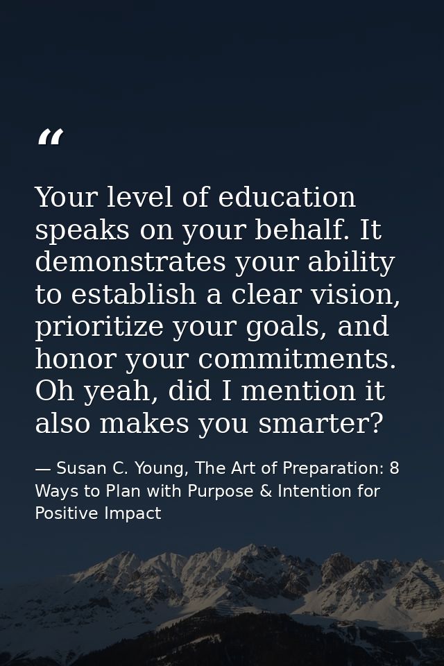 Your level of education speaks on your behalf. It demonstrates your ability to establish a clear vision, prioritize your — Susan C. Young, The Art of Preparation: 8 Ways to Plan with Purpose & Intention for Positive Impact