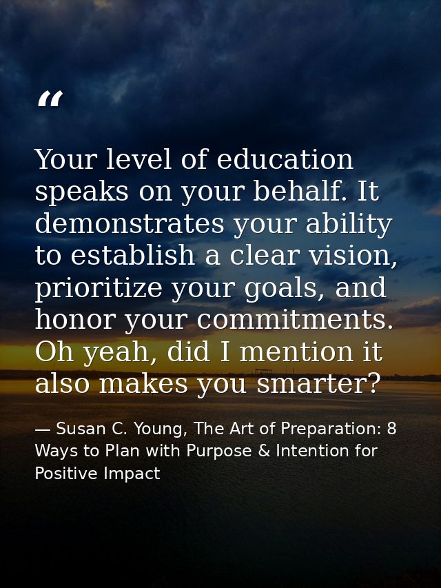 Your level of education speaks on your behalf. It demonstrates your ability to establish a clear vision, prioritize your — Susan C. Young, The Art of Preparation: 8 Ways to Plan with Purpose & Intention for Positive Impact