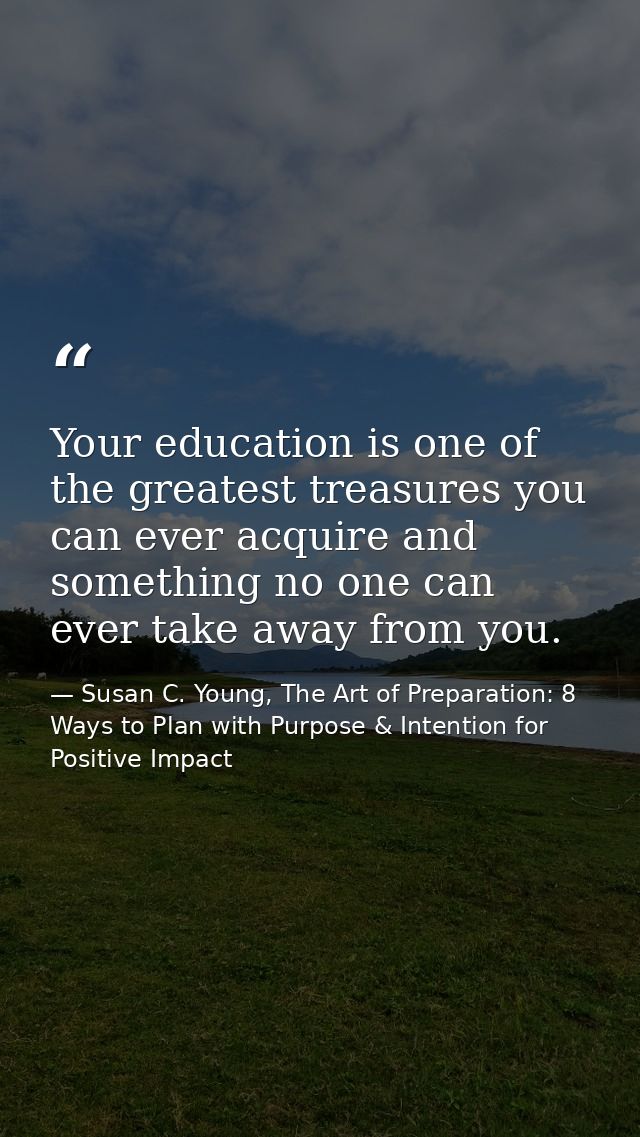 Your education is one of the greatest treasures you can ever acquire and something no one can ever take away from you. — Susan C. Young, The Art of Preparation: 8 Ways to Plan with Purpose & Intention for Positive Impact