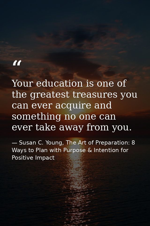 Your education is one of the greatest treasures you can ever acquire and something no one can ever take away from you. — Susan C. Young, The Art of Preparation: 8 Ways to Plan with Purpose & Intention for Positive Impact
