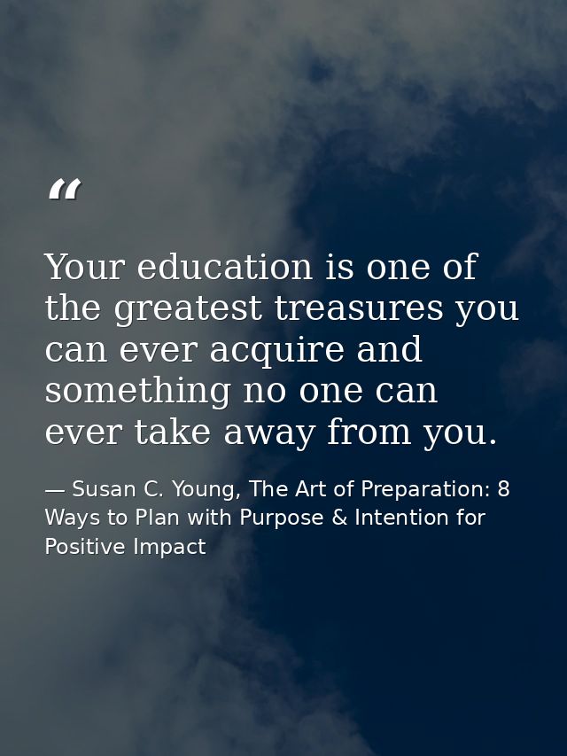 Your education is one of the greatest treasures you can ever acquire and something no one can ever take away from you. — Susan C. Young, The Art of Preparation: 8 Ways to Plan with Purpose & Intention for Positive Impact