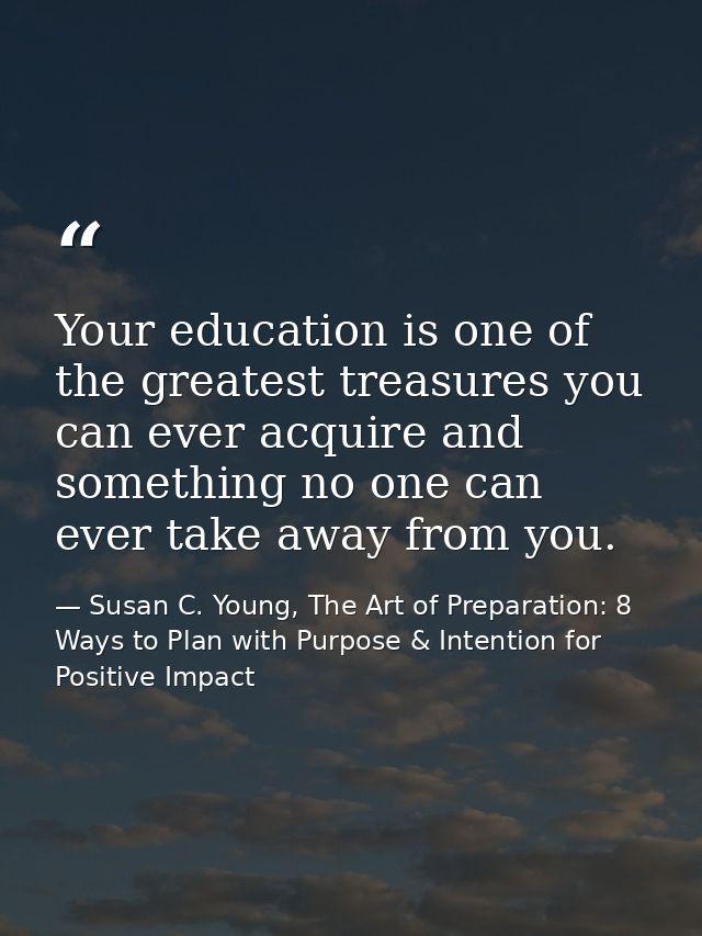 Your education is one of the greatest treasures you can ever acquire and something no one can ever take away from you. — Susan C. Young, The Art of Preparation: 8 Ways to Plan with Purpose & Intention for Positive Impact