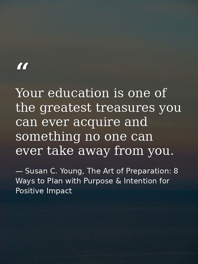 Your education is one of the greatest treasures you can ever acquire and something no one can ever take away from you. — Susan C. Young, The Art of Preparation: 8 Ways to Plan with Purpose & Intention for Positive Impact