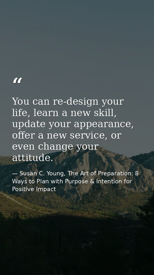 You can re-design your life, learn a new skill, update your appearance, offer a new service, or even change your attitud — Susan C. Young, The Art of Preparation: 8 Ways to Plan with Purpose & Intention for Positive Impact
