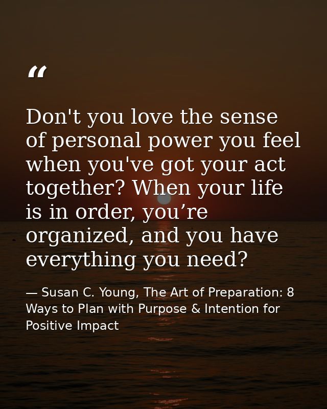 Don't you love the sense of personal power you feel when you've got your act together? When your life is in order, you’r — Susan C. Young, The Art of Preparation: 8 Ways to Plan with Purpose & Intention for Positive Impact