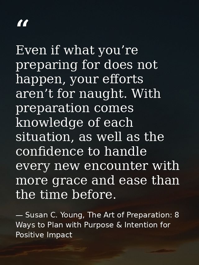 Even if what you’re preparing for does not happen, your efforts aren’t for naught. With preparation comes knowledge of e — Susan C. Young, The Art of Preparation: 8 Ways to Plan with Purpose & Intention for Positive Impact