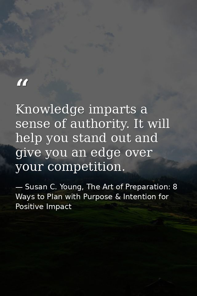 Knowledge imparts a sense of authority. It will help you stand out and give you an edge over your competition. — Susan C. Young, The Art of Preparation: 8 Ways to Plan with Purpose & Intention for Positive Impact