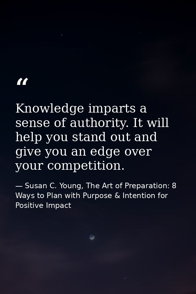 Knowledge imparts a sense of authority. It will help you stand out and give you an edge over your competition. — Susan C. Young, The Art of Preparation: 8 Ways to Plan with Purpose & Intention for Positive Impact