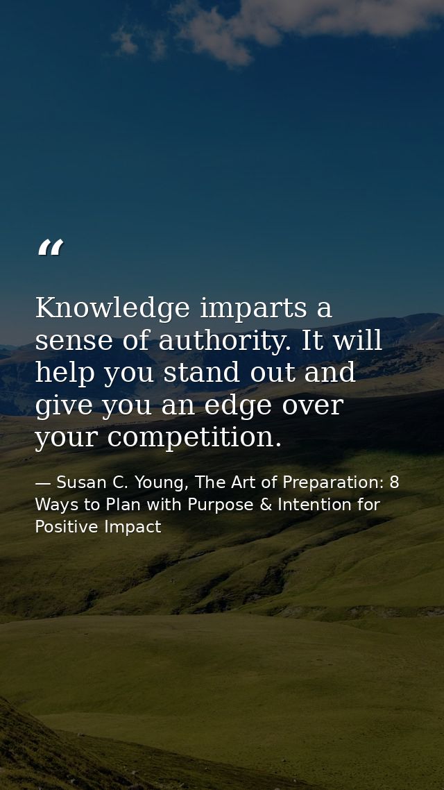 Knowledge imparts a sense of authority. It will help you stand out and give you an edge over your competition. — Susan C. Young, The Art of Preparation: 8 Ways to Plan with Purpose & Intention for Positive Impact