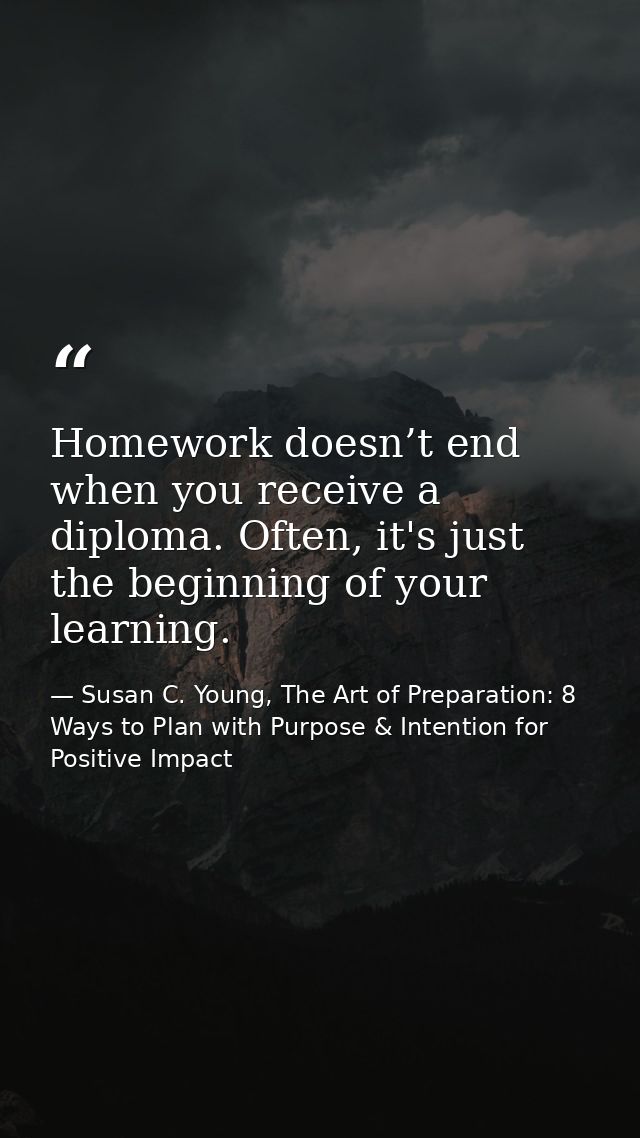 Homework doesn’t end when you receive a diploma. Often, it's just the beginning of your learning. — Susan C. Young, The Art of Preparation: 8 Ways to Plan with Purpose & Intention for Positive Impact