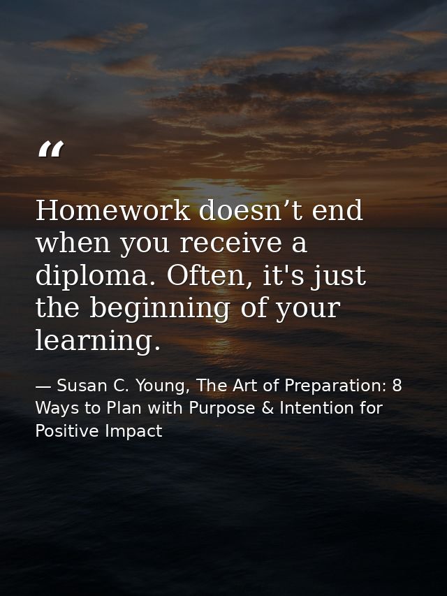 Homework doesn’t end when you receive a diploma. Often, it's just the beginning of your learning. — Susan C. Young, The Art of Preparation: 8 Ways to Plan with Purpose & Intention for Positive Impact